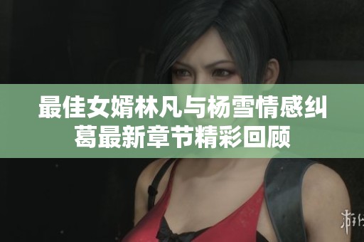 最佳女婿林凡与杨雪情感纠葛最新章节精彩回顾