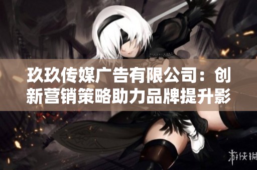 玖玖传媒广告有限公司：创新营销策略助力品牌提升影响力