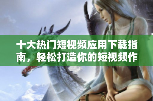 十大热门短视频应用下载指南，轻松打造你的短视频作品