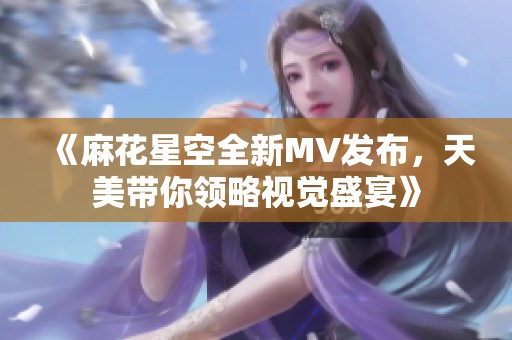 《麻花星空全新MV发布，天美带你领略视觉盛宴》