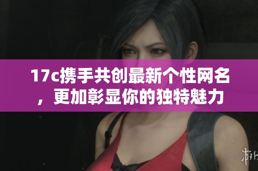 17c携手共创最新个性网名，更加彰显你的独特魅力