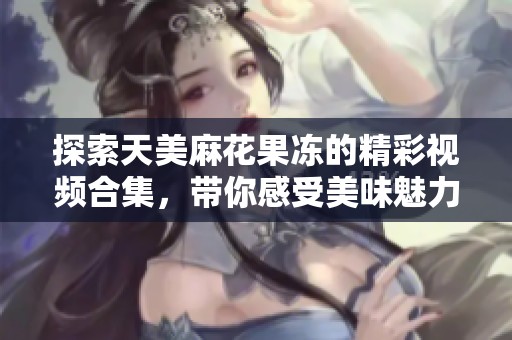 探索天美麻花果冻的精彩视频合集，带你感受美味魅力