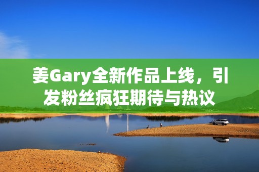 姜Gary全新作品上线，引发粉丝疯狂期待与热议