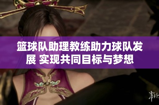 篮球队助理教练助力球队发展 实现共同目标与梦想