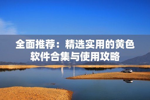 全面推荐：精选实用的黄色软件合集与使用攻略