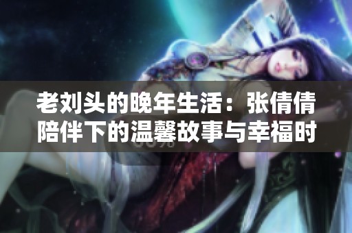 老刘头的晚年生活：张倩倩陪伴下的温馨故事与幸福时光