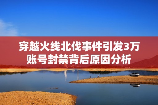 穿越火线北伐事件引发3万账号封禁背后原因分析