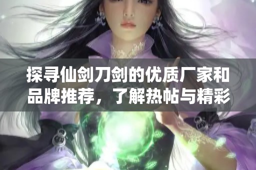 探寻仙剑刀剑的优质厂家和品牌推荐，了解热帖与精彩图片分享