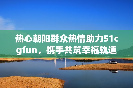 热心朝阳群众热情助力51cgfun，携手共筑幸福轨道