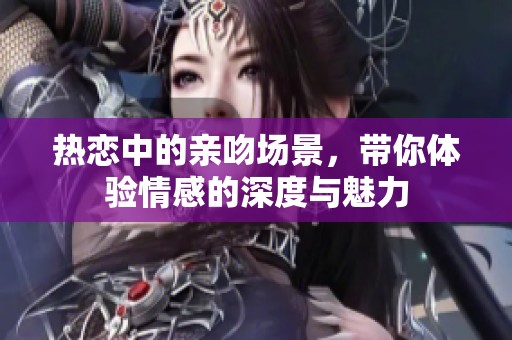 热恋中的亲吻场景，带你体验情感的深度与魅力