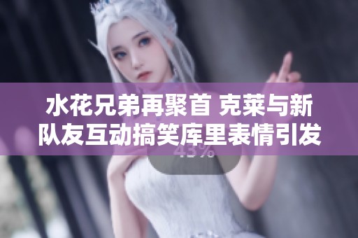水花兄弟再聚首 克莱与新队友互动搞笑库里表情引发热议
