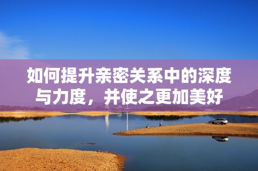 如何提升亲密关系中的深度与力度，并使之更加美好