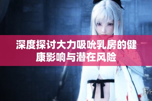 深度探讨大力吸吮乳房的健康影响与潜在风险