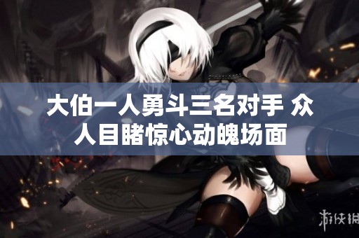 大伯一人勇斗三名对手 众人目睹惊心动魄场面
