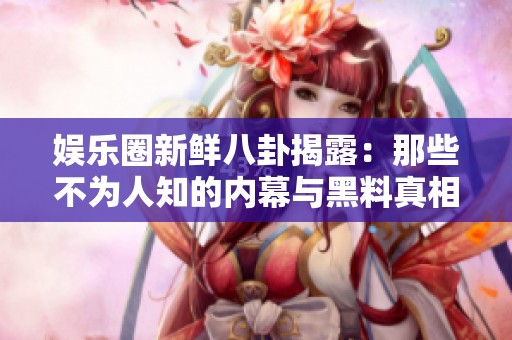 娱乐圈新鲜八卦揭露：那些不为人知的内幕与黑料真相！