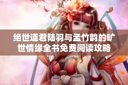 绝世道君陆羽与孟竹韵的旷世情缘全书免费阅读攻略