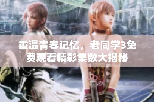 重温青春记忆，老同学3免费观看精彩集数大揭秘