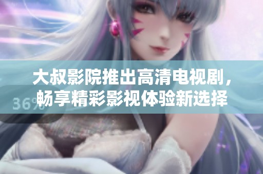 大叔影院推出高清电视剧，畅享精彩影视体验新选择