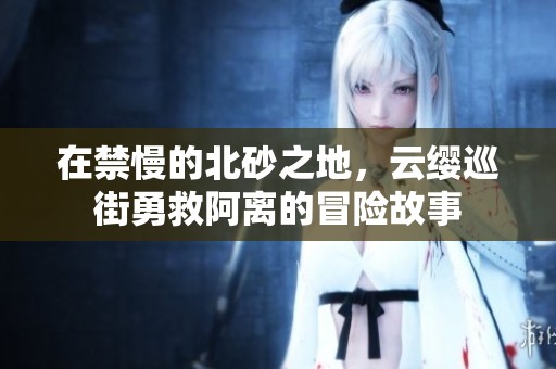 在禁慢的北砂之地，云缨巡街勇救阿离的冒险故事