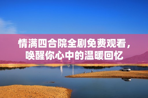 情满四合院全剧免费观看，唤醒你心中的温暖回忆