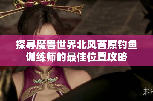 探寻魔兽世界北风苔原钓鱼训练师的最佳位置攻略