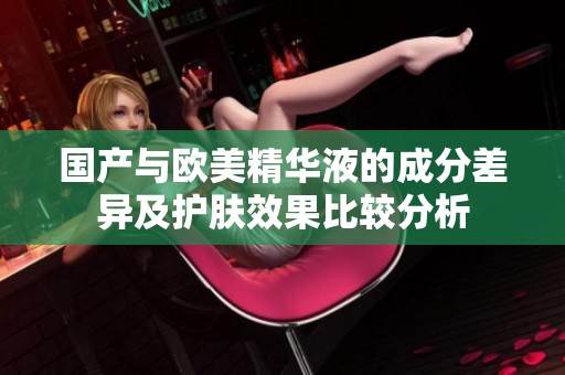 国产与欧美精华液的成分差异及护肤效果比较分析
