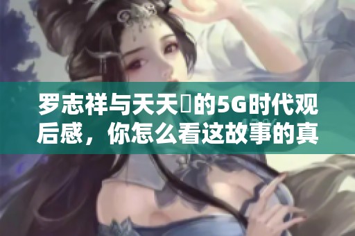 罗志祥与天天奭的5G时代观后感，你怎么看这故事的真实度？