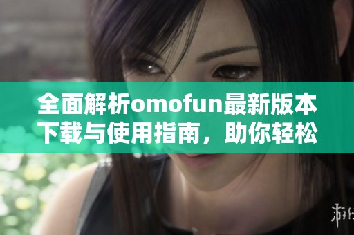 全面解析omofun最新版本下载与使用指南，助你轻松上手
