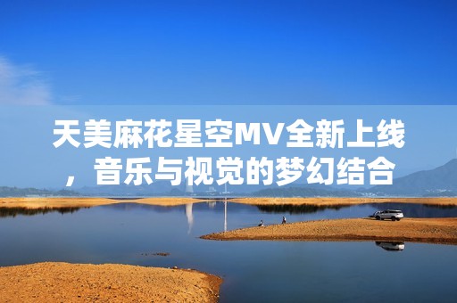 天美麻花星空MV全新上线，音乐与视觉的梦幻结合