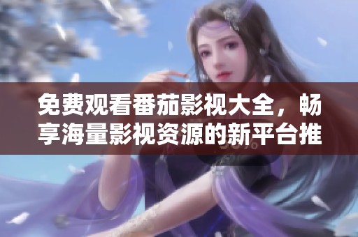 免费观看番茄影视大全，畅享海量影视资源的新平台推荐