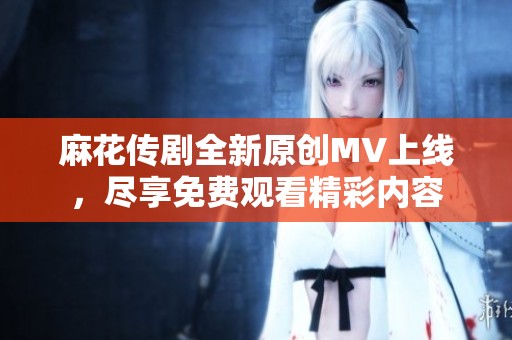 麻花传剧全新原创MV上线，尽享免费观看精彩内容