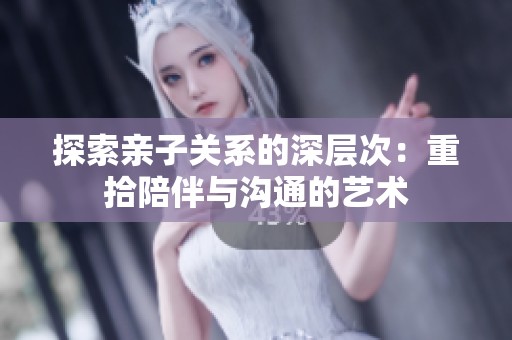探索亲子关系的深层次：重拾陪伴与沟通的艺术