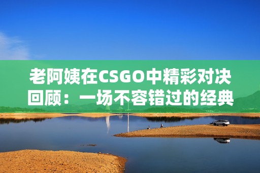 老阿姨在CSGO中精彩对决回顾：一场不容错过的经典比赛
