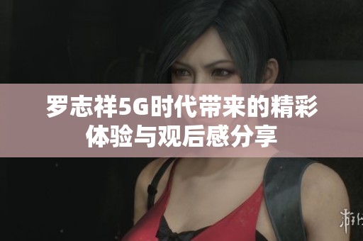 罗志祥5G时代带来的精彩体验与观后感分享