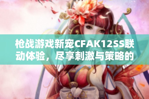枪战游戏新宠CFAK12SS联动体验，尽享刺激与策略的完美结合
