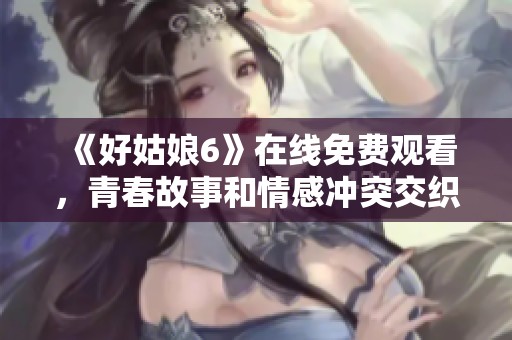 《好姑娘6》在线免费观看，青春故事和情感冲突交织的精彩之旅