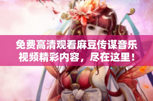 免费高清观看麻豆传谋音乐视频精彩内容，尽在这里！