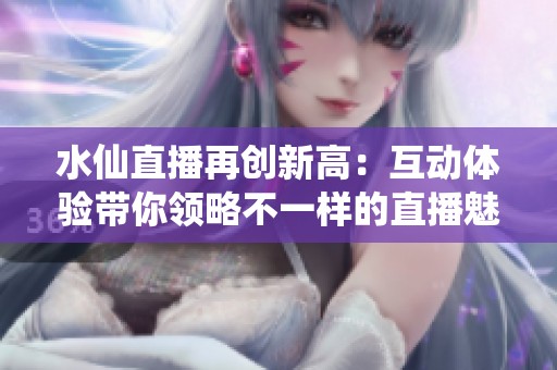 水仙直播再创新高：互动体验带你领略不一样的直播魅力