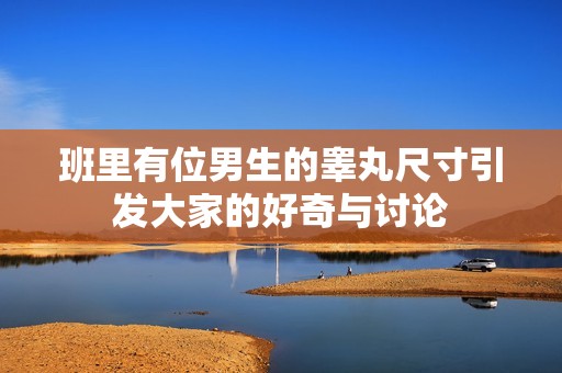 班里有位男生的睾丸尺寸引发大家的好奇与讨论