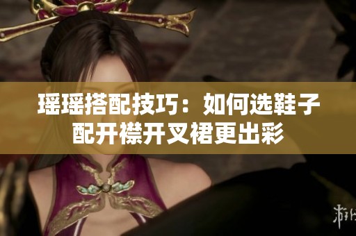 瑶瑶搭配技巧：如何选鞋子配开襟开叉裙更出彩