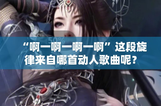 “啊一啊一啊一啊”这段旋律来自哪首动人歌曲呢？