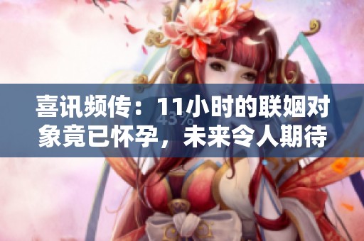 喜讯频传：11小时的联姻对象竟已怀孕，未来令人期待