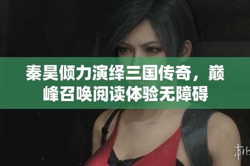 秦昊倾力演绎三国传奇，巅峰召唤阅读体验无障碍