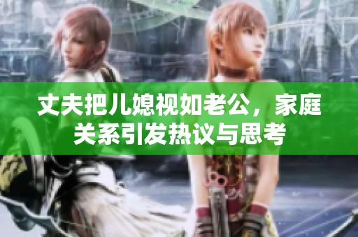 丈夫把儿媳视如老公，家庭关系引发热议与思考