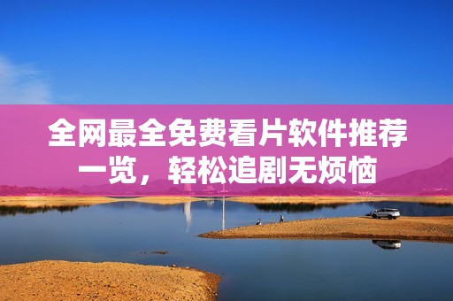 全网最全免费看片软件推荐一览，轻松追剧无烦恼