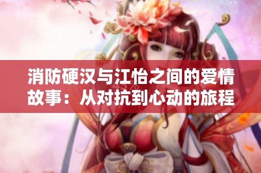 消防硬汉与江怡之间的爱情故事：从对抗到心动的旅程