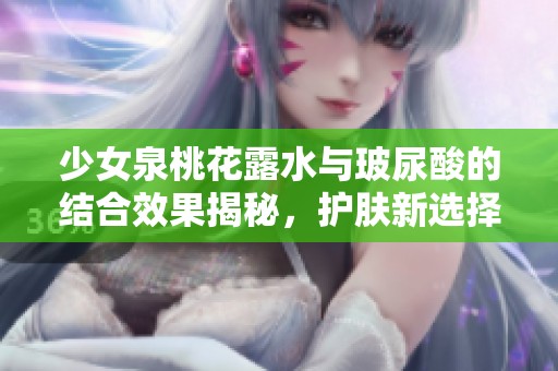少女泉桃花露水与玻尿酸的结合效果揭秘，护肤新选择