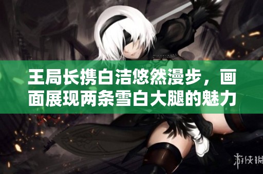王局长携白洁悠然漫步，画面展现两条雪白大腿的魅力