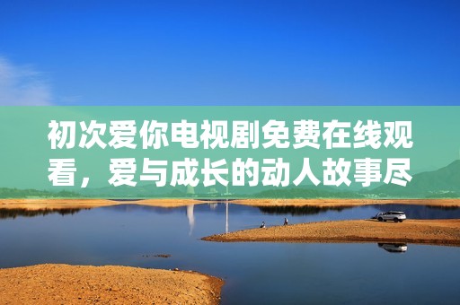初次爱你电视剧免费在线观看，爱与成长的动人故事尽在其中