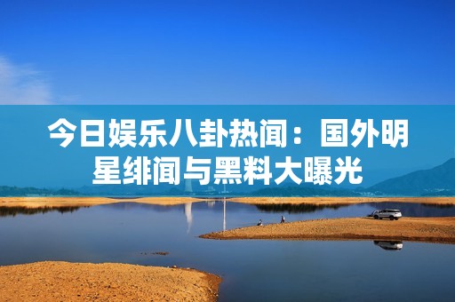 今日娱乐八卦热闻：国外明星绯闻与黑料大曝光